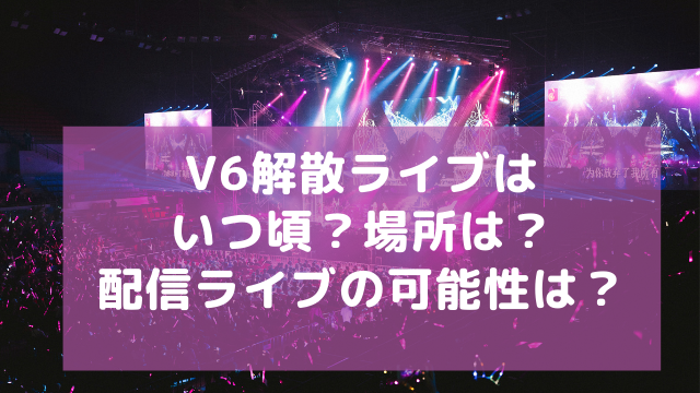 V6の解散ライブはいつ頃で場所は 配信ライブの可能性はある アラフィフが気になる物や人を紹介ブログ